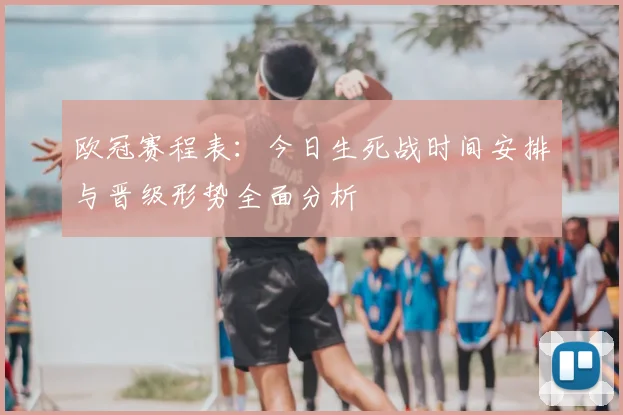 欧冠赛程表：今日生死战时间安排与晋级形势全面分析