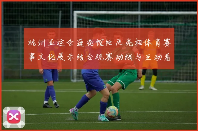 杭州亚运会莲花馆绘画亮相体育赛事文化展示结合观赛动线与互动看点