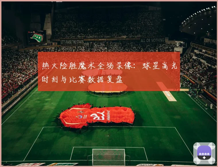 热火险胜魔术全场录像：球星高光时刻与比赛数据复盘