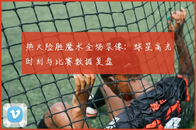 热火险胜魔术全场录像：球星高光时刻与比赛数据复盘