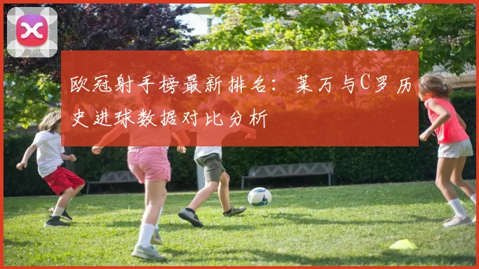 欧冠射手榜最新排名：莱万与C罗历史进球数据对比分析